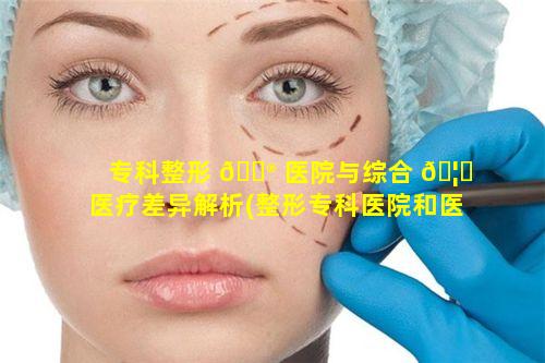 专科整形 💮 医院与综合 🦆 医疗差异解析(整形专科医院和医疗美容门诊区别)